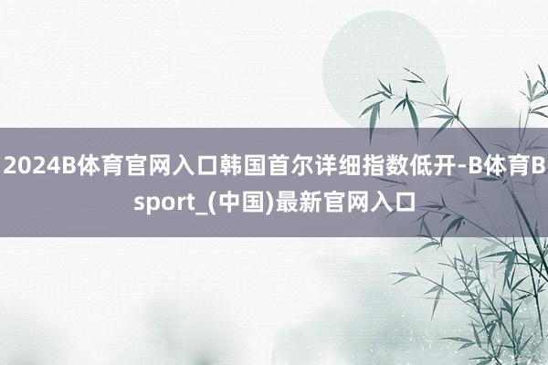2024B体育官网入口韩国首尔详细指数低开-B体育Bsport_(中国)最新官网入口