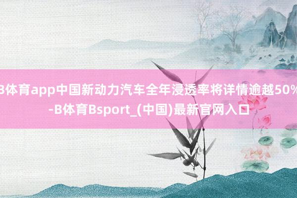 B体育app中国新动力汽车全年浸透率将详情逾越50%-B体育Bsport_(中国)最新官网入口
