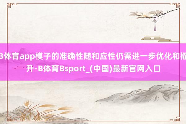 B体育app模子的准确性随和应性仍需进一步优化和擢升-B体育Bsport_(中国)最新官网入口