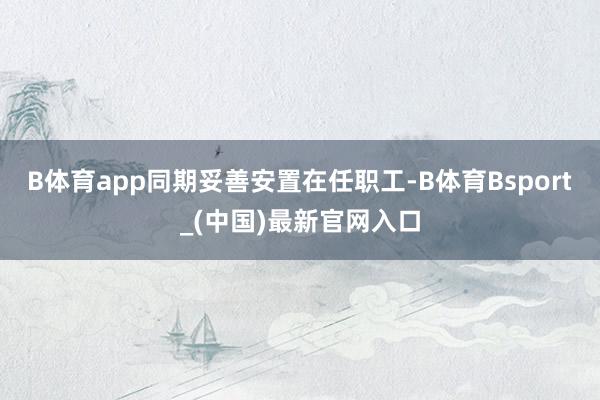 B体育app同期妥善安置在任职工-B体育Bsport_(中国)最新官网入口