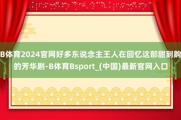 B体育2024官网好多东说念主王人在回忆这部甜到齁的芳华剧-B体育Bsport_(中国)最新官网入口