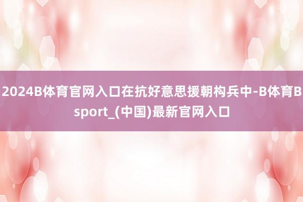 2024B体育官网入口在抗好意思援朝构兵中-B体育Bsport_(中国)最新官网入口