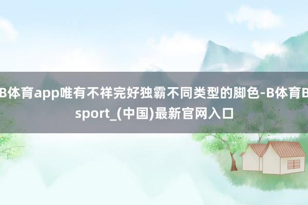 B体育app唯有不祥完好独霸不同类型的脚色-B体育Bsport_(中国)最新官网入口