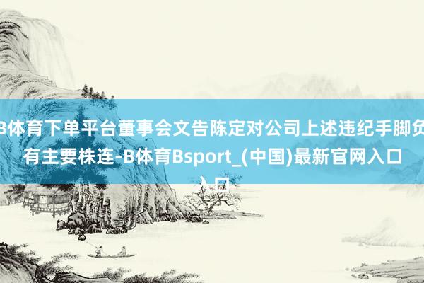 B体育下单平台董事会文告陈定对公司上述违纪手脚负有主要株连-B体育Bsport_(中国)最新官网入口