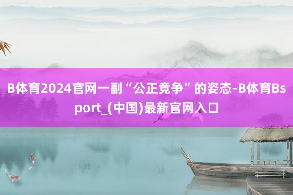 B体育2024官网一副“公正竞争”的姿态-B体育Bsport_(中国)最新官网入口