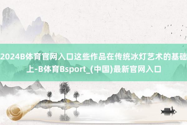 2024B体育官网入口这些作品在传统冰灯艺术的基础上-B体育Bsport_(中国)最新官网入口