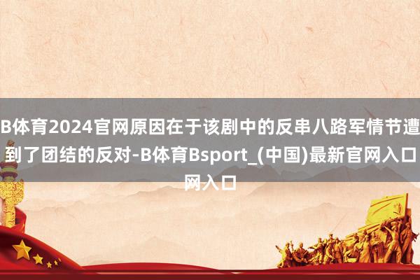 B体育2024官网原因在于该剧中的反串八路军情节遭到了团结的反对-B体育Bsport_(中国)最新官网入口