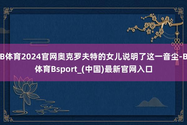 B体育2024官网奥克罗夫特的女儿说明了这一音尘-B体育Bsport_(中国)最新官网入口