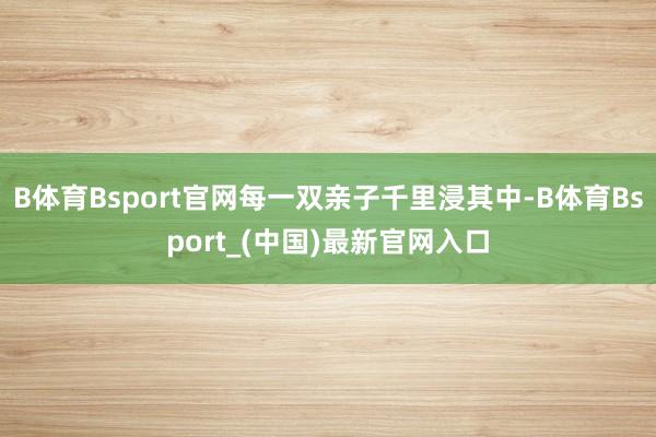 B体育Bsport官网每一双亲子千里浸其中-B体育Bsport_(中国)最新官网入口