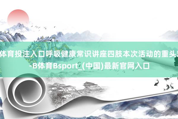 B体育投注入口呼吸健康常识讲座四肢本次活动的重头戏-B体育Bsport_(中国)最新官网入口