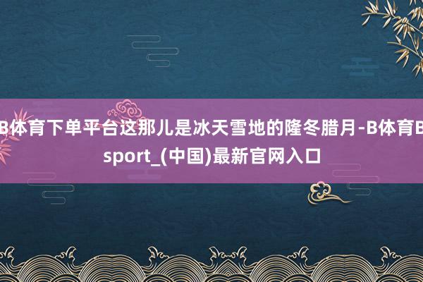 B体育下单平台这那儿是冰天雪地的隆冬腊月-B体育Bsport_(中国)最新官网入口