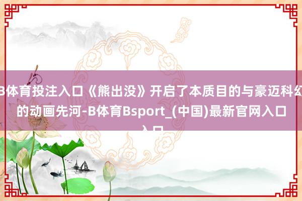 B体育投注入口《熊出没》开启了本质目的与豪迈科幻的动画先河-B体育Bsport_(中国)最新官网入口