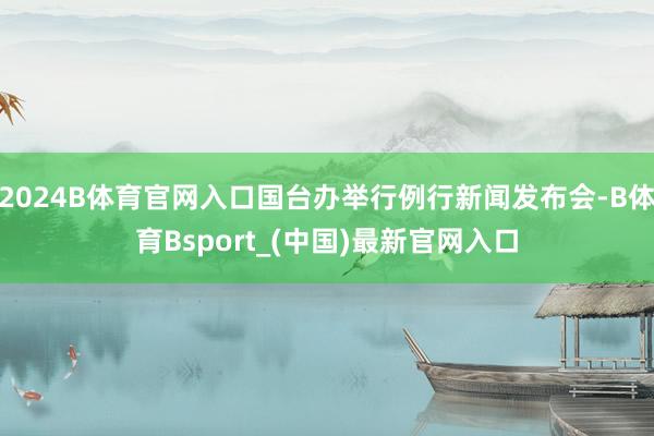 2024B体育官网入口国台办举行例行新闻发布会-B体育Bsport_(中国)最新官网入口