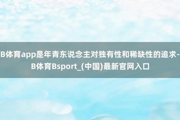 B体育app是年青东说念主对独有性和稀缺性的追求-B体育Bsport_(中国)最新官网入口