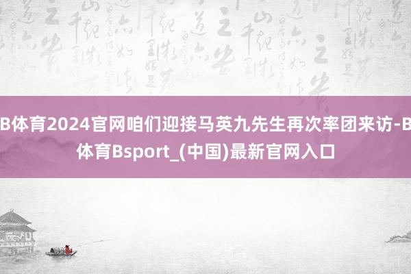 B体育2024官网咱们迎接马英九先生再次率团来访-B体育Bsport_(中国)最新官网入口