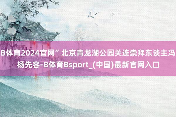 B体育2024官网”北京青龙湖公园关连崇拜东谈主冯杨先容-B体育Bsport_(中国)最新官网入口