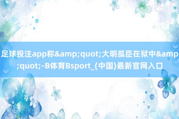 足球投注app称&quot;大明孤臣在狱中&quot;-B体育Bsport_(中国)最新官网入口