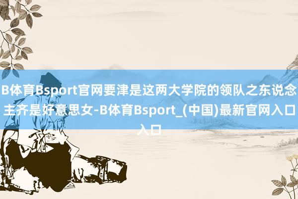 B体育Bsport官网要津是这两大学院的领队之东说念主齐是好意思女-B体育Bsport_(中国)最新官网入口