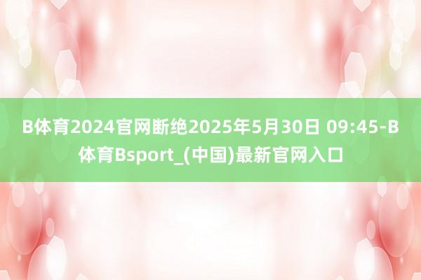 B体育2024官网断绝2025年5月30日 09:45-B体育Bsport_(中国)最新官网入口