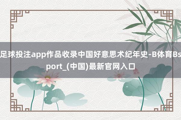 足球投注app作品收录中国好意思术纪年史-B体育Bsport_(中国)最新官网入口