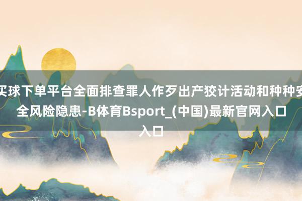 买球下单平台全面排查罪人作歹出产狡计活动和种种安全风险隐患-B体育Bsport_(中国)最新官网入口