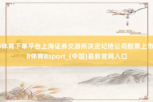 B体育下单平台上海证券交游所决定圮绝公司股票上市-B体育Bsport_(中国)最新官网入口