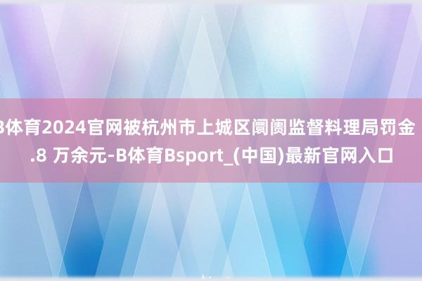 B体育2024官网被杭州市上城区阛阓监督料理局罚金 1.8 万余元-B体育Bsport_(中国)最新官网入口