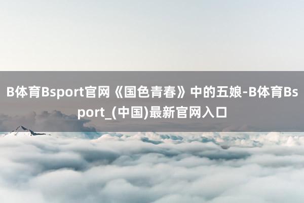 B体育Bsport官网《国色青春》中的五娘-B体育Bsport_(中国)最新官网入口