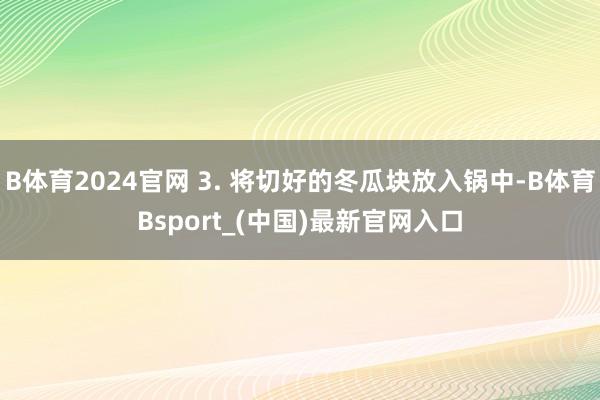 B体育2024官网 3. 将切好的冬瓜块放入锅中-B体育Bsport_(中国)最新官网入口