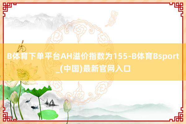 B体育下单平台AH溢价指数为155-B体育Bsport_(中国)最新官网入口