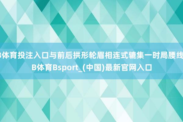 B体育投注入口与前后拱形轮眉相连式辘集一时局腰线-B体育Bsport_(中国)最新官网入口