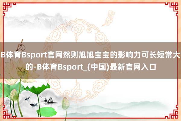 B体育Bsport官网然则旭旭宝宝的影响力可长短常大的-B体育Bsport_(中国)最新官网入口