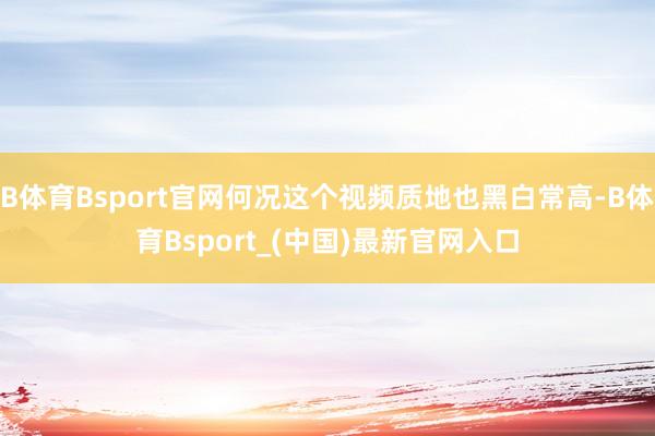 B体育Bsport官网何况这个视频质地也黑白常高-B体育Bsport_(中国)最新官网入口