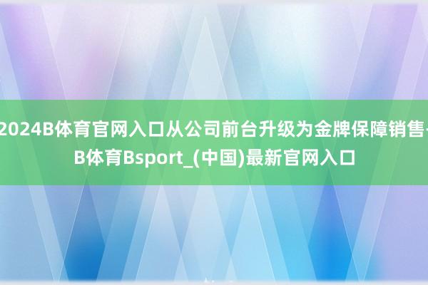 2024B体育官网入口从公司前台升级为金牌保障销售-B体育Bsport_(中国)最新官网入口