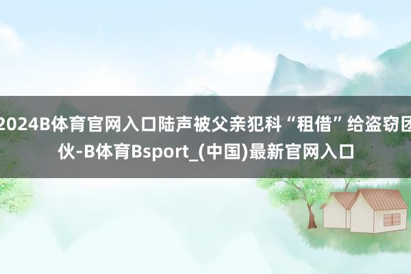2024B体育官网入口陆声被父亲犯科“租借”给盗窃团伙-B体育Bsport_(中国)最新官网入口