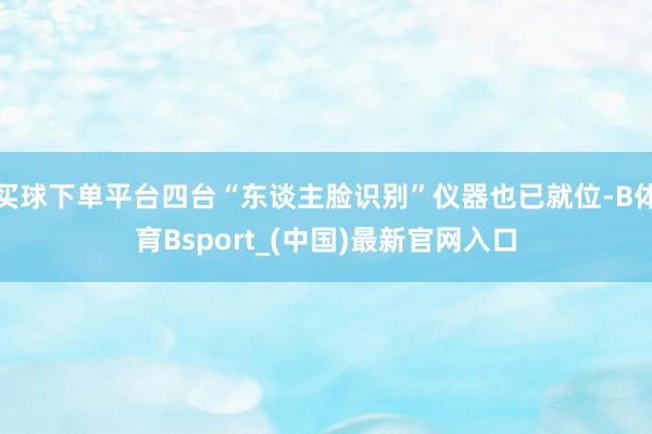 买球下单平台四台“东谈主脸识别”仪器也已就位-B体育Bsport_(中国)最新官网入口