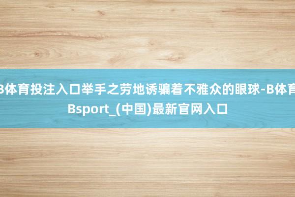 B体育投注入口举手之劳地诱骗着不雅众的眼球-B体育Bsport_(中国)最新官网入口