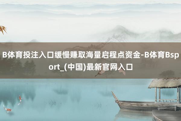 B体育投注入口缓慢赚取海量启程点资金-B体育Bsport_(中国)最新官网入口