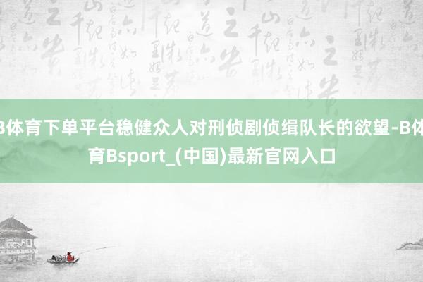 B体育下单平台稳健众人对刑侦剧侦缉队长的欲望-B体育Bsport_(中国)最新官网入口
