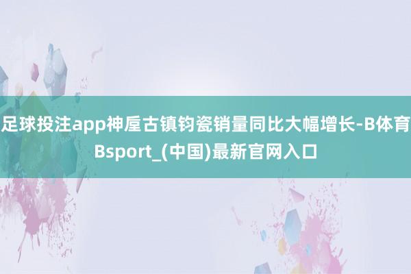 足球投注app神垕古镇钧瓷销量同比大幅增长-B体育Bsport_(中国)最新官网入口