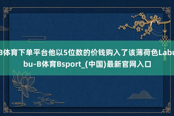 B体育下单平台他以5位数的价钱购入了该薄荷色Labubu-B体育Bsport_(中国)最新官网入口