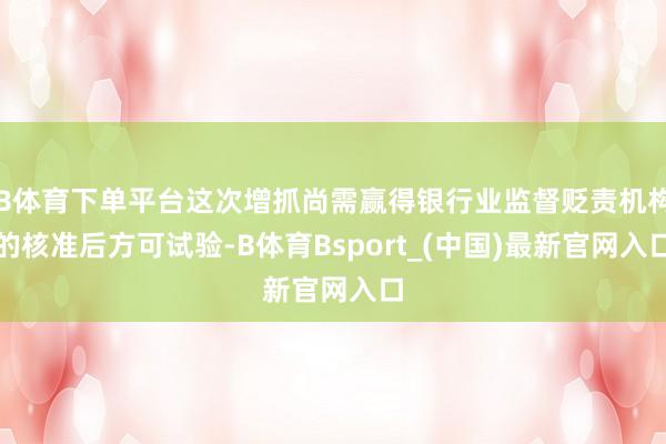 B体育下单平台这次增抓尚需赢得银行业监督贬责机构的核准后方可试验-B体育Bsport_(中国)最新官网入口