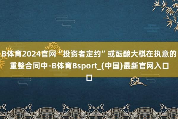 B体育2024官网“投资者定约”或酝酿大棋在执意的重整合同中-B体育Bsport_(中国)最新官网入口