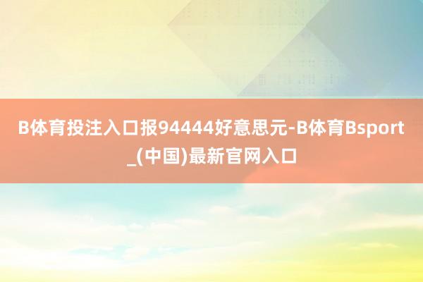 B体育投注入口报94444好意思元-B体育Bsport_(中国)最新官网入口