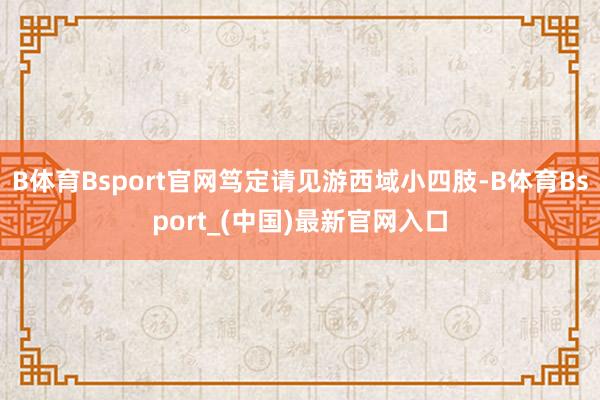 B体育Bsport官网笃定请见游西域小四肢-B体育Bsport_(中国)最新官网入口