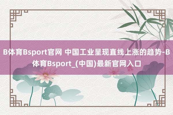 B体育Bsport官网 中国工业呈现直线上涨的趋势-B体育Bsport_(中国)最新官网入口