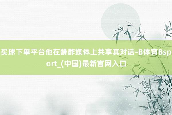 买球下单平台他在酬酢媒体上共享其对话-B体育Bsport_(中国)最新官网入口