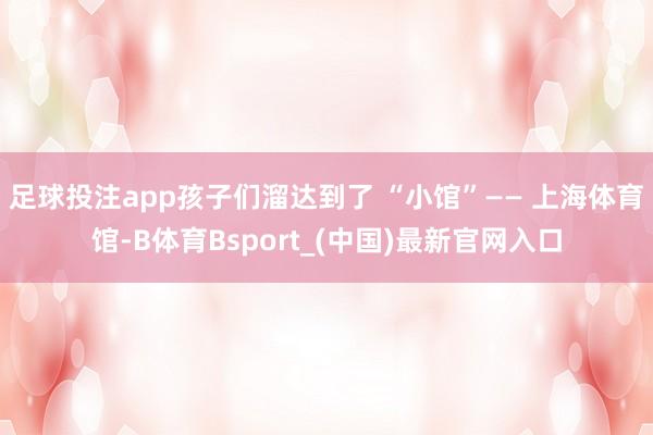 足球投注app孩子们溜达到了 “小馆”—— 上海体育馆-B体育Bsport_(中国)最新官网入口