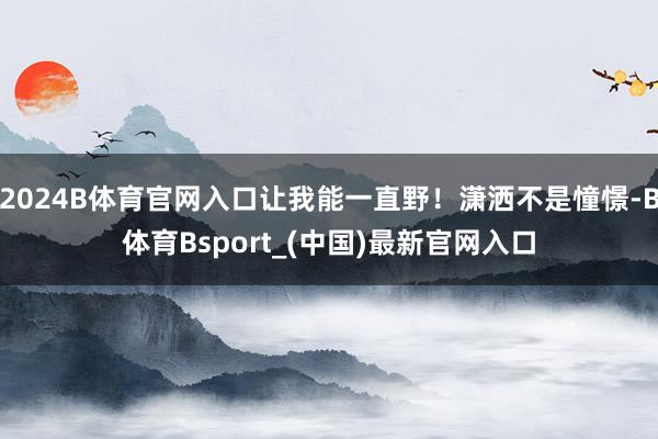 2024B体育官网入口让我能一直野！潇洒不是憧憬-B体育Bsport_(中国)最新官网入口