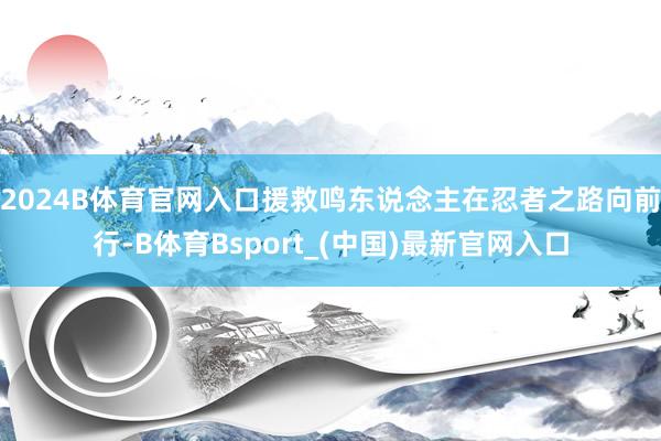 2024B体育官网入口援救鸣东说念主在忍者之路向前行-B体育Bsport_(中国)最新官网入口